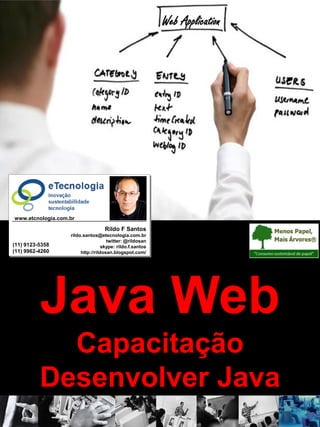 Versão: 3.0
CapacitaçãodeDesenvolvedorJava Java Web
rildo.santos@etecnologia.com.br
Todos os direitos reservados e protegidos © 2006 e 2010
Java Web
Capacitação
Desenvolver Java
Web Application
Rildo F Santos
rildo.santos@etecnologia.com.br
twitter: @rildosan
skype: rildo.f.santos
http://rildosan.blogspot.com/
(11) 9123-5358
(11) 9962-4260
www.etcnologia.com.br
 