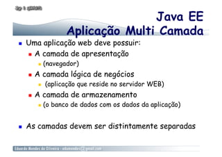 Java EE
                      Aplicação Multi Camada
    Uma aplicação web deve possuir:
       A camada de apresentação

              (navegador)
         A camada lógica de negócios
              (aplicação que reside no servidor WEB)
         A camada de armazenamento
              (o banco de dados com os dados da aplicação)


    As camadas devem ser distintamente separadas
 