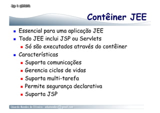 Contêiner JEE
    Essencial para uma aplicação JEE
    Todo JEE inclui JSP ou Servlets
        Só são executados através do contêiner

    Características
        Suporta comunicações

        Gerencia ciclos de vidas

        Suporta multi-tarefa

        Permite segurança declarativa

        Suporta JSP
 
