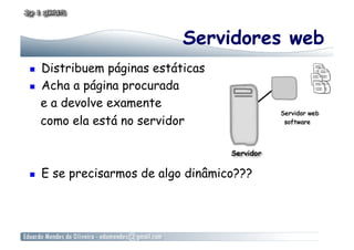 Servidores web
    Distribuem páginas estáticas
    Acha a página procurada
     e a devolve examente
     como ela está no servidor



    E se precisarmos de algo dinâmico???
 