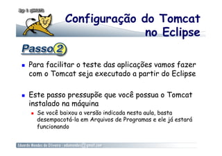 Configuração do Tomcat
                                 no Eclipse

    Para facilitar o teste das aplicações vamos fazer
     com o Tomcat seja executado a partir do Eclipse

    Este passo pressupõe que você possua o Tomcat
     instalado na máquina
         Se você baixou a versão indicada nesta aula, basta
          desempacotá-la em Arquivos de Programas e ele já estará
          funcionando
 