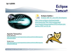 Eclipse
                                                                                    Tomcat
                                                                  Eclipse Galileo -
                                                                  Eclipse IDE for Java EE Developers
                                                      http://www.eclipse.org/downloads/
                                                      download.php?file=/technology/epp/
                                                      downloads/release/galileo/SR2/eclipse-jee-
                                                      galileo-SR2-win32.zip



Apache Tomcat 6.x
Versão Windows:
http://mirror.pop-sc.rnp.br/apache/tomcat/tomcat-6/v6.0.26/bin/apache-
tomcat-6.0.26.zip

Versão Linux:
http://mirror.pop-sc.rnp.br/apache/tomcat/tomcat-6/v6.0.26/bin/apache-
tomcat-6.0.26.tar.gz
 
