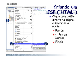 Criando um
JSP (“HTML”)
    Clique com botão
     direito na página
     e selecione a
     opção:
        Run as

        -> Run on

         Server
        Finish
 