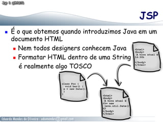 JSP
    É o que obtemos quando introduzimos Java em um
     documento HTML
        Nem todos designers conhecem Java

        Formatar HTML dentro de uma String

         é realmente algo TOSCO
 