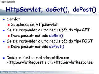 HttpServlet, doGet(), doPost()
    Servlet
       Subclasse de HttpServlet

    Se ele responder a uma requisição do tipo GET
       Deve possuir método doGet()

    Se ele responder a uma requisição do tipo POST
       Deve possuir método doPost()



    Cada um destes métodos utiliza um
     HttpServletRequest e um HttpServletResponse
 