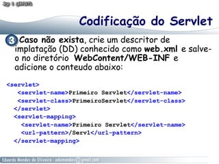 Codificação do Servlet
   Caso não exista, crie um descritor de
  implatação (DD) conhecido como web.xml e salve-
  o no diretório WebContent/WEB-INF e
  adicione o conteudo abaixo:
<servlet>
   <servlet-name>Primeiro Servlet</servlet-name>
   <servlet-class>PrimeiroServlet</servlet-class>
  </servlet>
  <servlet-mapping>
    <servlet-name>Primeiro Servlet</servlet-name>
    <url-pattern>/Serv1</url-pattern>
  </servlet-mapping>
 
