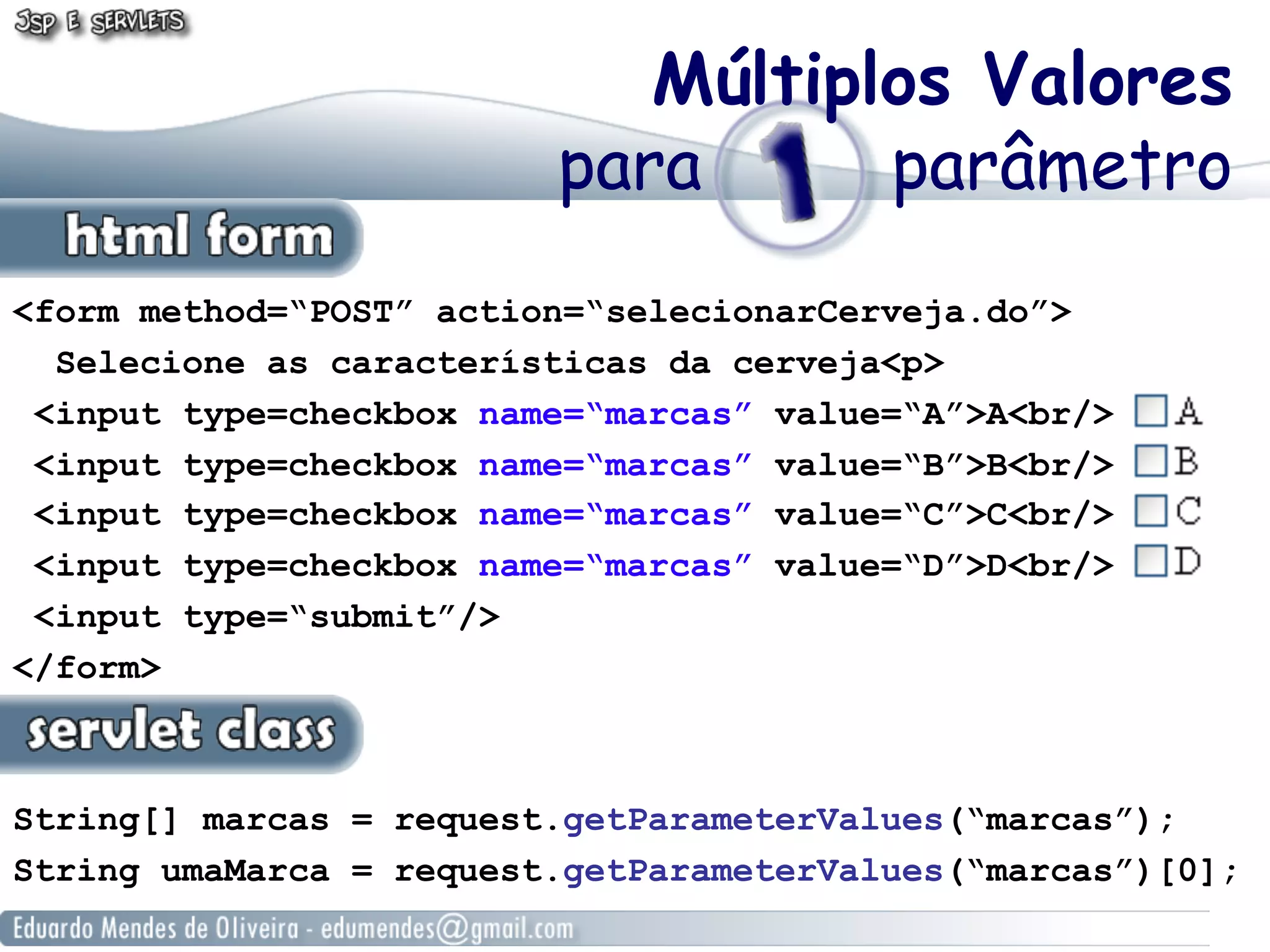 Múltiplos Valores
                         para      parâmetro
<form method=“POST” action=“selecionarCerveja.do”>
  Selecione as características da cerveja<p>
 <input type=checkbox name=“marcas” value=“A”>A<br/>
 <input type=checkbox name=“marcas” value=“B”>B<br/>
 <input type=checkbox name=“marcas” value=“C”>C<br/>
 <input type=checkbox name=“marcas” value=“D”>D<br/>
 <input type=“submit”/>
</form>



String[] marcas = request.getParameterValues(“marcas”);
String umaMarca = request.getParameterValues(“marcas”)[0];
 