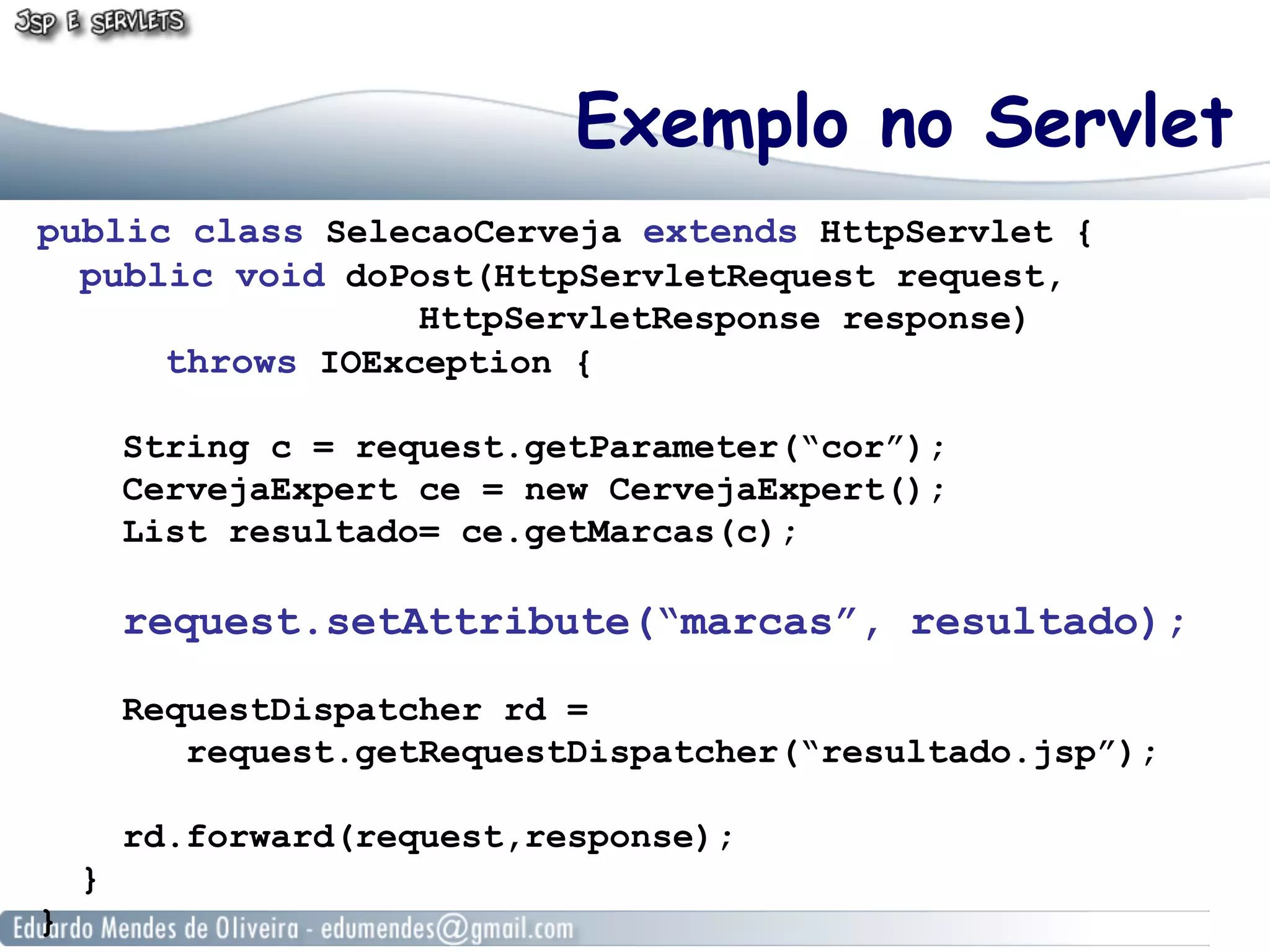 Exemplo no Servlet
public class SelecaoCerveja extends HttpServlet {
  public void doPost(HttpServletRequest request,
                  HttpServletResponse response)
      throws IOException {

        String c = request.getParameter(“cor”);
        CervejaExpert ce = new CervejaExpert();
        List resultado= ce.getMarcas(c);

        request.setAttribute(“marcas”, resultado);

        RequestDispatcher rd =
           request.getRequestDispatcher(“resultado.jsp”);

        rd.forward(request,response);
    }
}
 