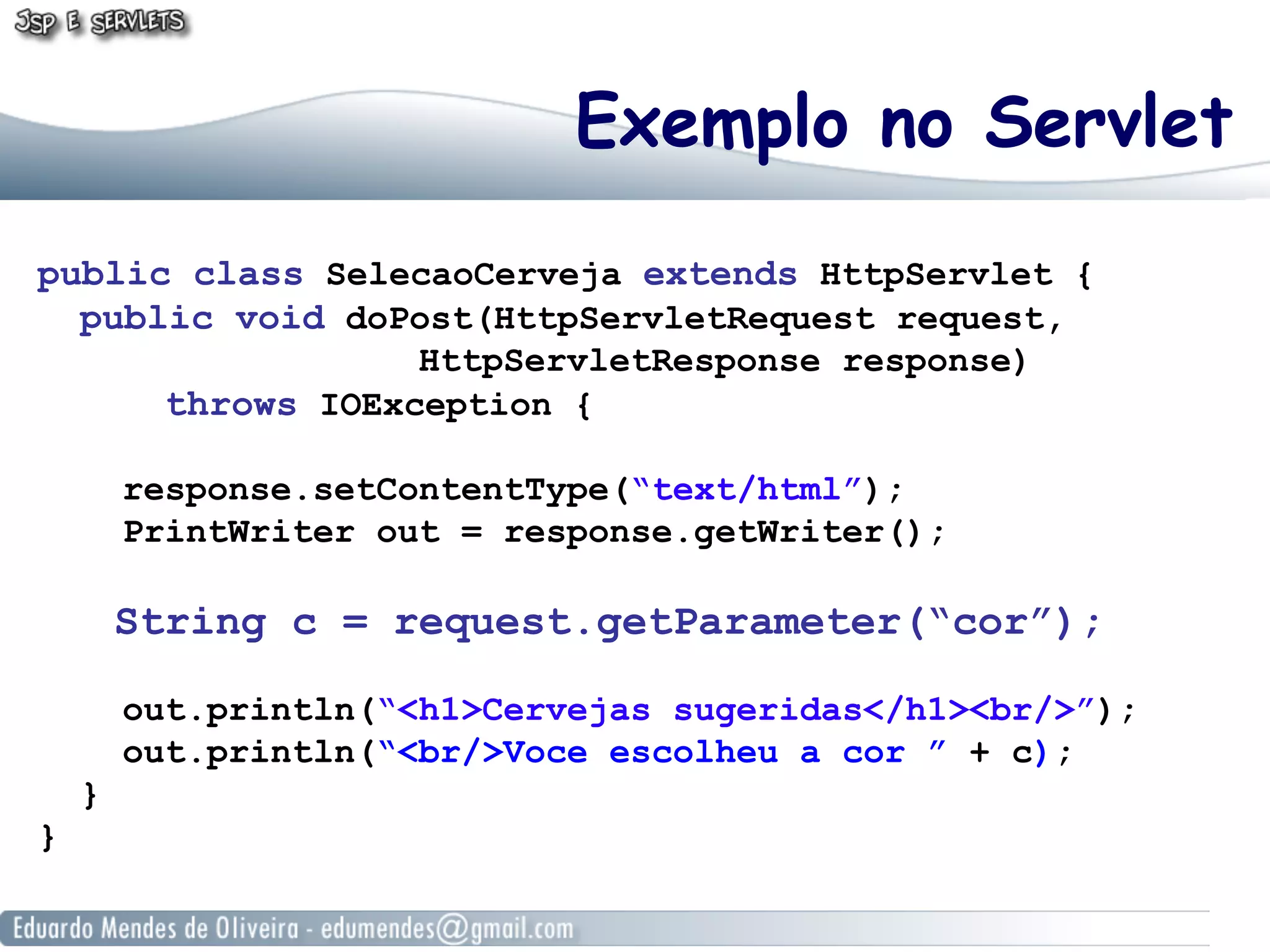 Exemplo no Servlet
public class SelecaoCerveja extends HttpServlet {
  public void doPost(HttpServletRequest request,
                  HttpServletResponse response)
      throws IOException {

        response.setContentType(“text/html”);
        PrintWriter out = response.getWriter();

        String c = request.getParameter(“cor”);

        out.println(“<h1>Cervejas sugeridas</h1><br/>”);
        out.println(“<br/>Voce escolheu a cor ” + c);
    }
}
 