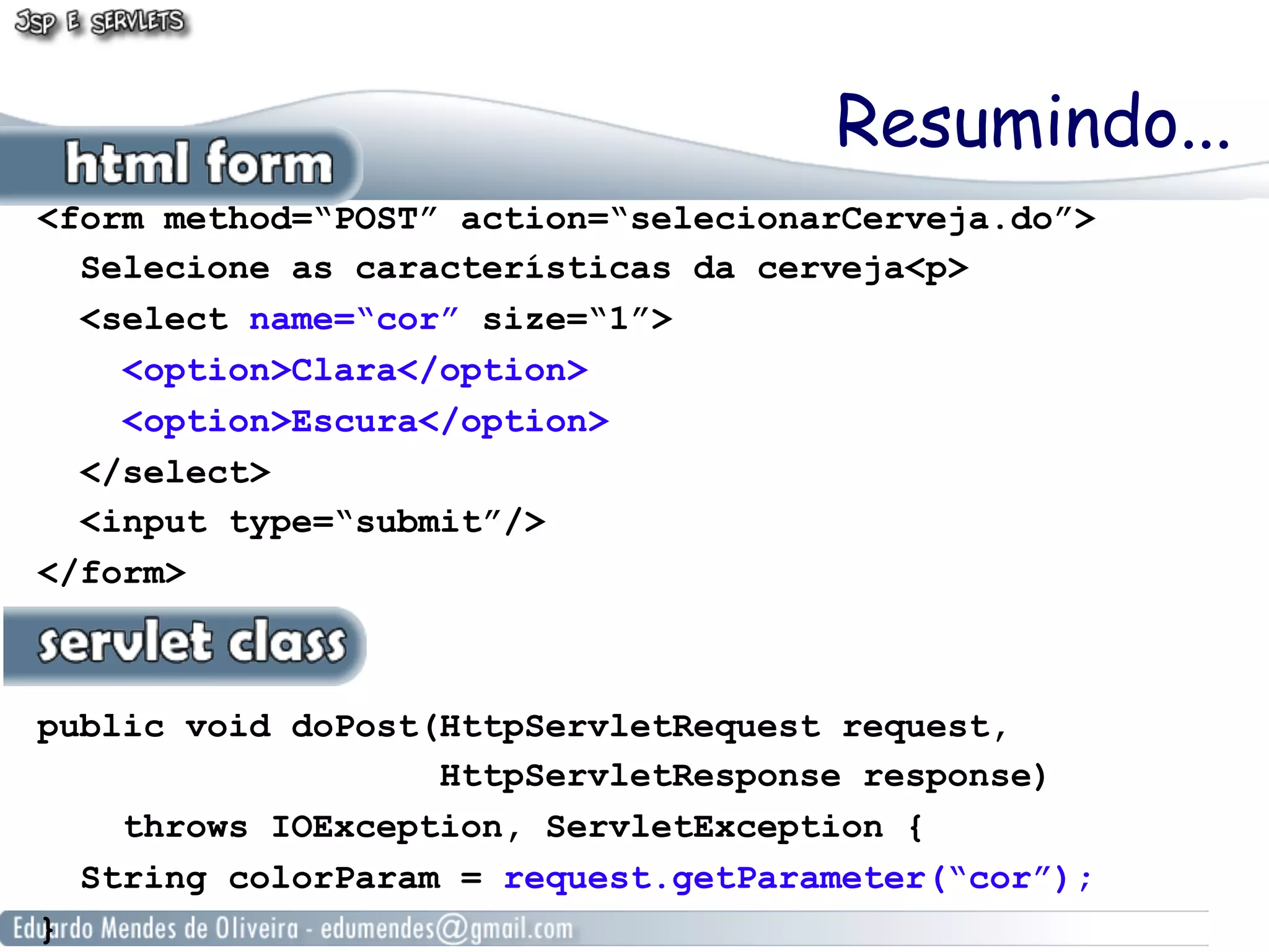 Resumindo...
<form method=“POST” action=“selecionarCerveja.do”>
  Selecione as características da cerveja<p>
  <select name=“cor” size=“1”>
    <option>Clara</option>
    <option>Escura</option>
  </select>
  <input type=“submit”/>
</form>



public void doPost(HttpServletRequest request,
                   HttpServletResponse response)
    throws IOException, ServletException {
  String colorParam = request.getParameter(“cor”);
}
 