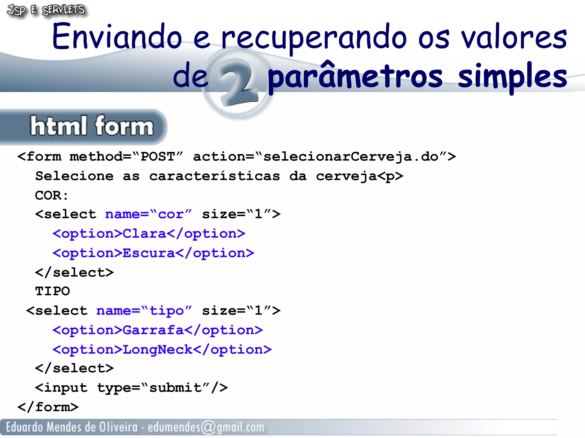 Enviando e recuperando os valores
          de     parâmetros simples

<form method=“POST” action=“selecionarCerveja.do”>
  Selecione as características da cerveja<p>
  COR:
  <select name=“cor” size=“1”>
    <option>Clara</option>
    <option>Escura</option>
  </select>
  TIPO
 <select name=“tipo” size=“1”>
    <option>Garrafa</option>
    <option>LongNeck</option>
  </select>
  <input type=“submit”/>
</form>
 