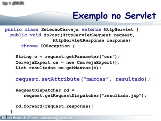 Exemplo no Servlet
public class SelecaoCerveja extends HttpServlet {
  public void doPost(HttpServletRequest request,
                  HttpServletResponse response)
      throws IOException {

        String c = request.getParameter(“cor”);
        CervejaExpert ce = new CervejaExpert();
        List resultado= ce.getMarcas(c);

        request.setAttribute(“marcas”, resultado);

        RequestDispatcher rd =
           request.getRequestDispatcher(“resultado.jsp”);

        rd.forward(request,response);
    }
}
 