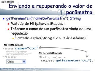 Enviando e recuperando o valor de
                            parâmetro
    getParameter(“nomeDoParametro”):String
        Método do HttpServletRequest

        Informe o nome de um parâmetro vindo de uma

         requisição
            E obtenha o valor(String) que o usuário informou

 No HTML (Visão)


                             No Servlet (Controle
 