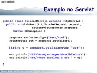 Exemplo no Servlet
public class SelecaoCerveja extends HttpServlet {
  public void doPost(HttpServletRequest request,
                  HttpServletResponse response)
      throws IOException {

        response.setContentType(“text/html”);
        PrintWriter out = response.getWriter();

        String c = request.getParameter(“cor”);

        out.println(“<h1>Cervejas sugeridas</h1><br/>”);
        out.println(“<br/>Voce escolheu a cor ” + c);
    }
}
 