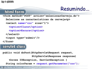 Resumindo...
<form method=“POST” action=“selecionarCerveja.do”>
  Selecione as características da cerveja<p>
  <select name=“cor” size=“1”>
    <option>Clara</option>
    <option>Escura</option>
  </select>
  <input type=“submit”/>
</form>



public void doPost(HttpServletRequest request,
                   HttpServletResponse response)
    throws IOException, ServletException {
  String colorParam = request.getParameter(“cor”);
}
 