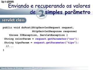 Enviando e recuperando os valores
           de     simples parâmetro

public void doPost(HttpServletRequest request,
                    HttpServletResponse response)
     throws IOException, ServletException {
  String colorParam = request.getParameter(“cor”);
  String tipoParam = request.getParameter(“tipo”);
   //...
}
 