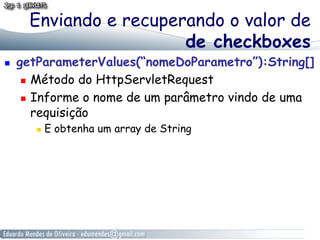 Enviando e recuperando o valor de
                         de checkboxes
    getParameterValues(“nomeDoParametro”):String[]
        Método do HttpServletRequest

        Informe o nome de um parâmetro vindo de uma

         requisição
            E obtenha um array de String
 