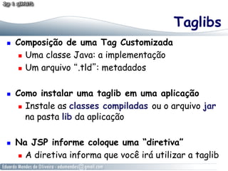 Taglibs
    Composição de uma Tag Customizada
        Uma classe Java: a implementação

        Um arquivo “.tld”: metadados



    Como instalar uma taglib em uma aplicação
        Instale as classes compiladas ou o arquivo jar

         na pasta lib da aplicação

    Na JSP informe coloque uma “diretiva”
       A diretiva informa que você irá utilizar a taglib
 