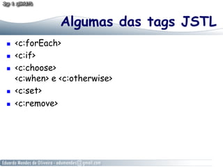 Algumas das tags JSTL
    <c:forEach>
    <c:if>
    <c:choose>
     <c:when> e <c:otherwise>
    <c:set>
    <c:remove>
 