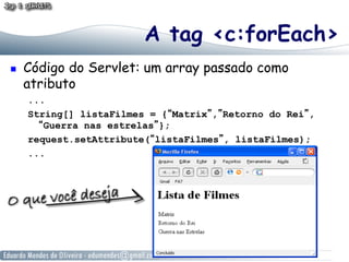 A tag <c:forEach>
    Código do Servlet: um array passado como
     atributo
     ...
     String[] listaFilmes = {“Matrix”,”Retorno do Rei”,
       “Guerra nas estrelas”};
     request.setAttribute(“listaFilmes”, listaFilmes);
     ...
 
