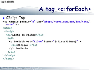 A tag <c:forEach>
    Código Jsp
<%@ taglib prefix=“c” uri=“http://java.sun.com/jsp/jstl/
  core” %>
<html>
 <body>
  <h1>Lista de Filmes</h1>
   <ul>
    <c:forEach var=“filme” items=“${listaFilmes}” >
     <li>${filme}</li>
    </c:forEach>
   </ul>
 </body>
</html>
 