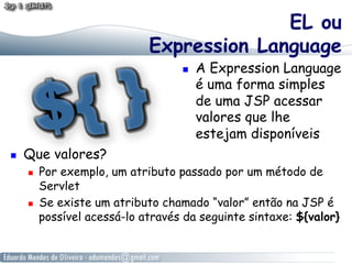 EL ou
                              Expression Language
                                        A Expression Language
                                         é uma forma simples
                                         de uma JSP acessar
                                         valores que lhe
                                         estejam disponíveis
    Que valores?
         Por exemplo, um atributo passado por um método de
          Servlet
         Se existe um atributo chamado “valor” então na JSP é
          possível acessá-lo através da seguinte sintaxe: ${valor}
 