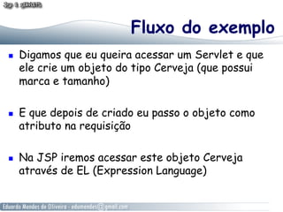 Fluxo do exemplo
    Digamos que eu queira acessar um Servlet e que
     ele crie um objeto do tipo Cerveja (que possui
     marca e tamanho)

    E que depois de criado eu passo o objeto como
     atributo na requisição

    Na JSP iremos acessar este objeto Cerveja
     através de EL (Expression Language)
 