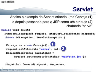 Servlet
       Abaixo o exemplo do Servlet criando uma Cerveja (1)
        e depois passando para a JSP como um atributo (2)
                                          chamado “cerva”
public void doGet(
  HttpServletRequest request, HttpServletResponse response)
  throws IOException, ServletException {

    Cerveja ce = new Cerveja();
    request.setAttribute(“cerva”, ce);
    RequestDispatcher dispatcher =
         request.getRequestDispatcher("cervejas.jsp");

    dispatcher.forward(request, response);
}
 