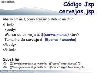 Código Jsp
                                          cervejas.jsp
Abaixo em azul, como acessar o atributo na JSP:
<html>
 <body>
 Marca da cerveja é: ${cerva.marca} <br/>
 Tamanho da cerveja é: ${cerva.tamanho}
</body>
</html>

Substitui:
<%= ((Cerveja) request.getAttribute(“cerva”)).getMarca() %>
<%= ((Cerveja) request.getAttribute(“cerva”)).getTamanho() %>
 