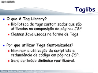 Taglibs
    O que é Tag Library?
       Biblioteca de tags customizadas que são
        utilizadas na composição de páginas JSP
       Classes Java usadas na forma de Tags



    Por que utilizar Tags Customizadas?
        Eliminam a utilização de scriptlets e
         redundância de código em páginas JSP.
        Gera conteúdo dinâmico reutilizável.
 