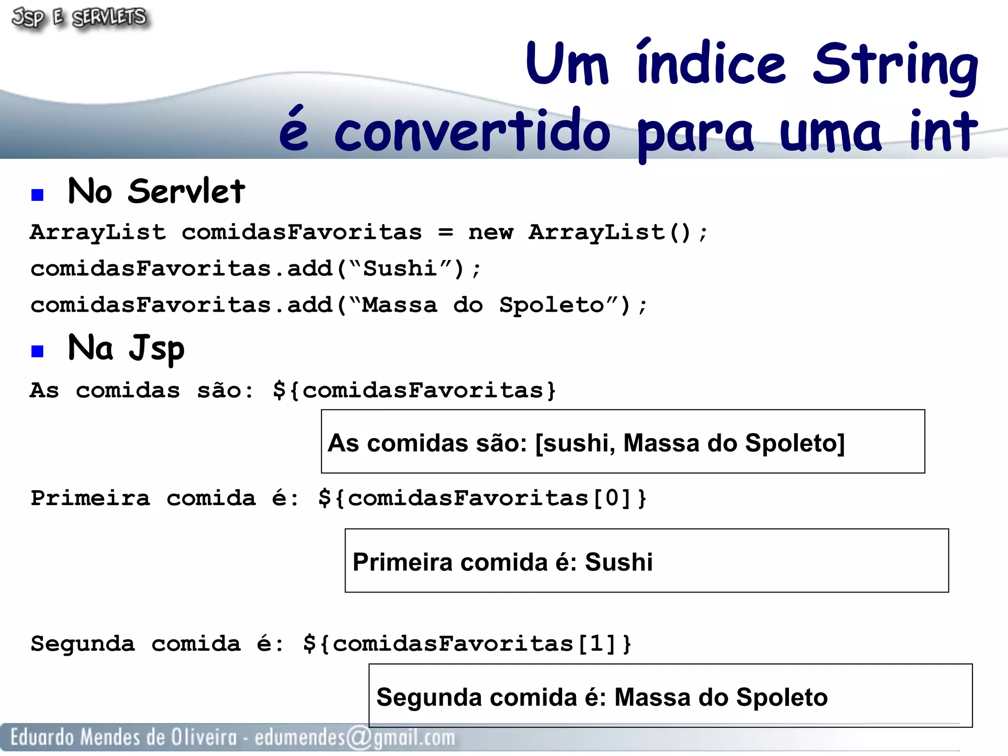 ! 

No Servlet

Um índice String
é convertido para uma int

ArrayList comidasFavoritas = new ArrayList();
comidasFavoritas.add(“Sushi”);
comidasFavoritas.add(“Massa do Spoleto”);
! 

Na Jsp

As comidas são: ${comidasFavoritas}
As comidas são: [sushi, Massa do Spoleto]
Primeira comida é: ${comidasFavoritas[0]}
Primeira comida é: Sushi
Segunda comida é: ${comidasFavoritas[1]}
Segunda comida é: Massa do Spoleto

 