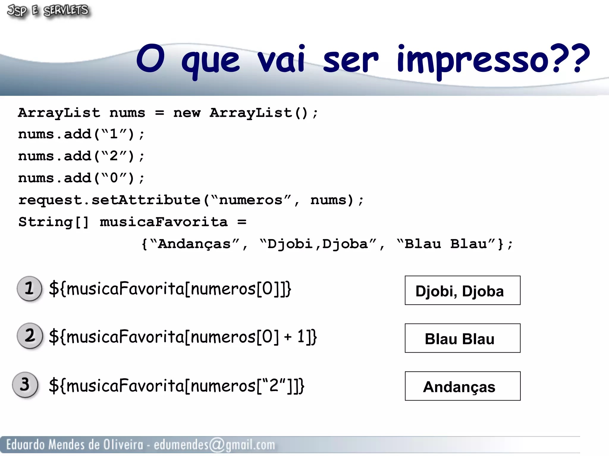 O que vai ser impresso??
ArrayList nums = new ArrayList();
nums.add(“1”);
nums.add(“2”);
nums.add(“0”);
request.setAttribute(“numeros”, nums);
String[] musicaFavorita =
{“Andanças”, “Djobi,Djoba”, “Blau Blau”};

${musicaFavorita[numeros[0]]}

Djobi, Djoba

${musicaFavorita[numeros[0] + 1]}

Blau Blau

${musicaFavorita[numeros[“2”]]}

Andanças

 
