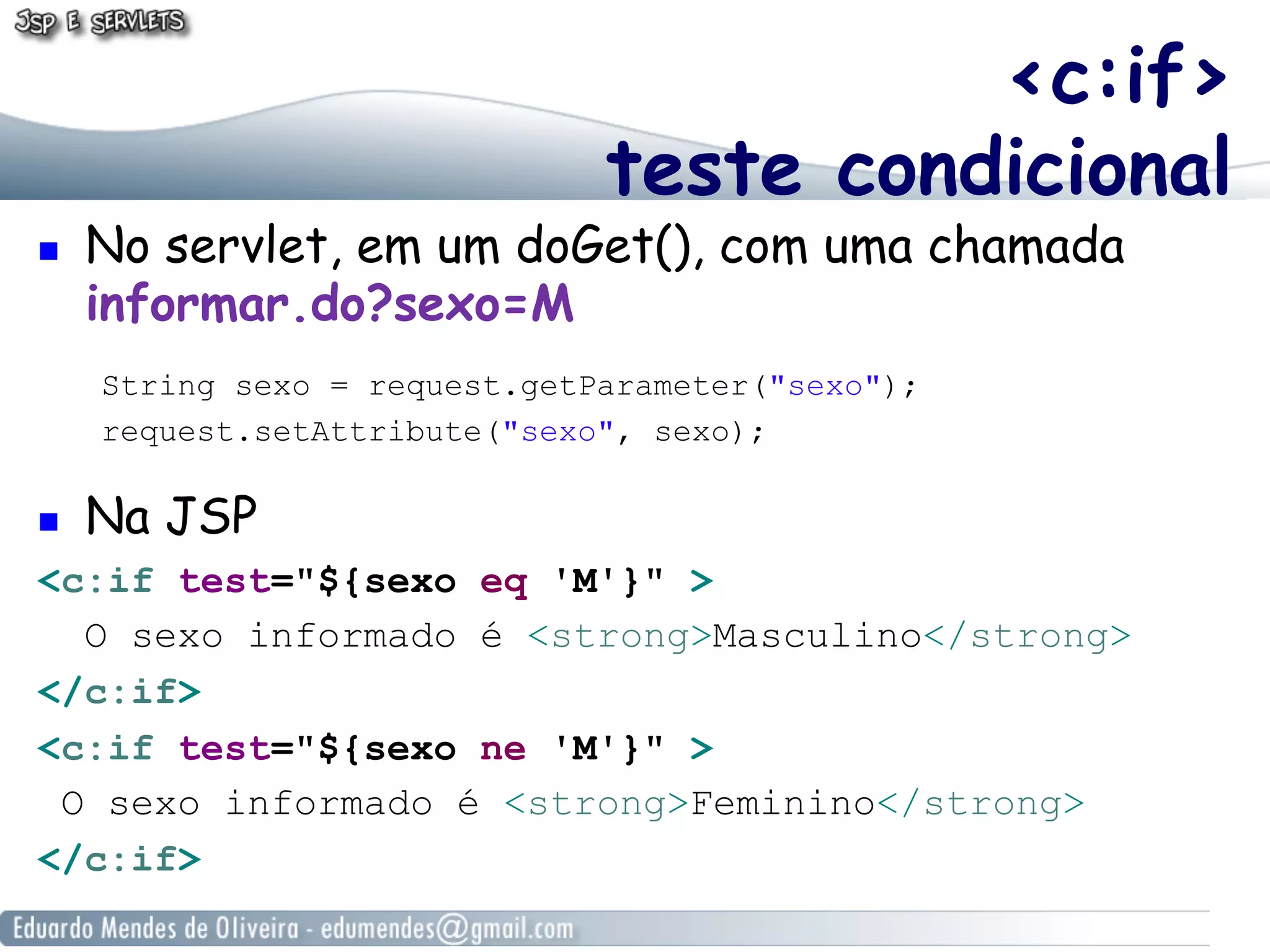 <c:if>
teste condicional

! 

No servlet, em um doGet(), com uma chamada
informar.do?sexo=M
String sexo = request.getParameter("sexo");
request.setAttribute("sexo", sexo);

! 

Na JSP

<c:if test="${sexo eq 'M'}" >
O sexo informado é <strong>Masculino</strong>
</c:if>
<c:if test="${sexo ne 'M'}" >
O sexo informado é <strong>Feminino</strong>
</c:if>

 