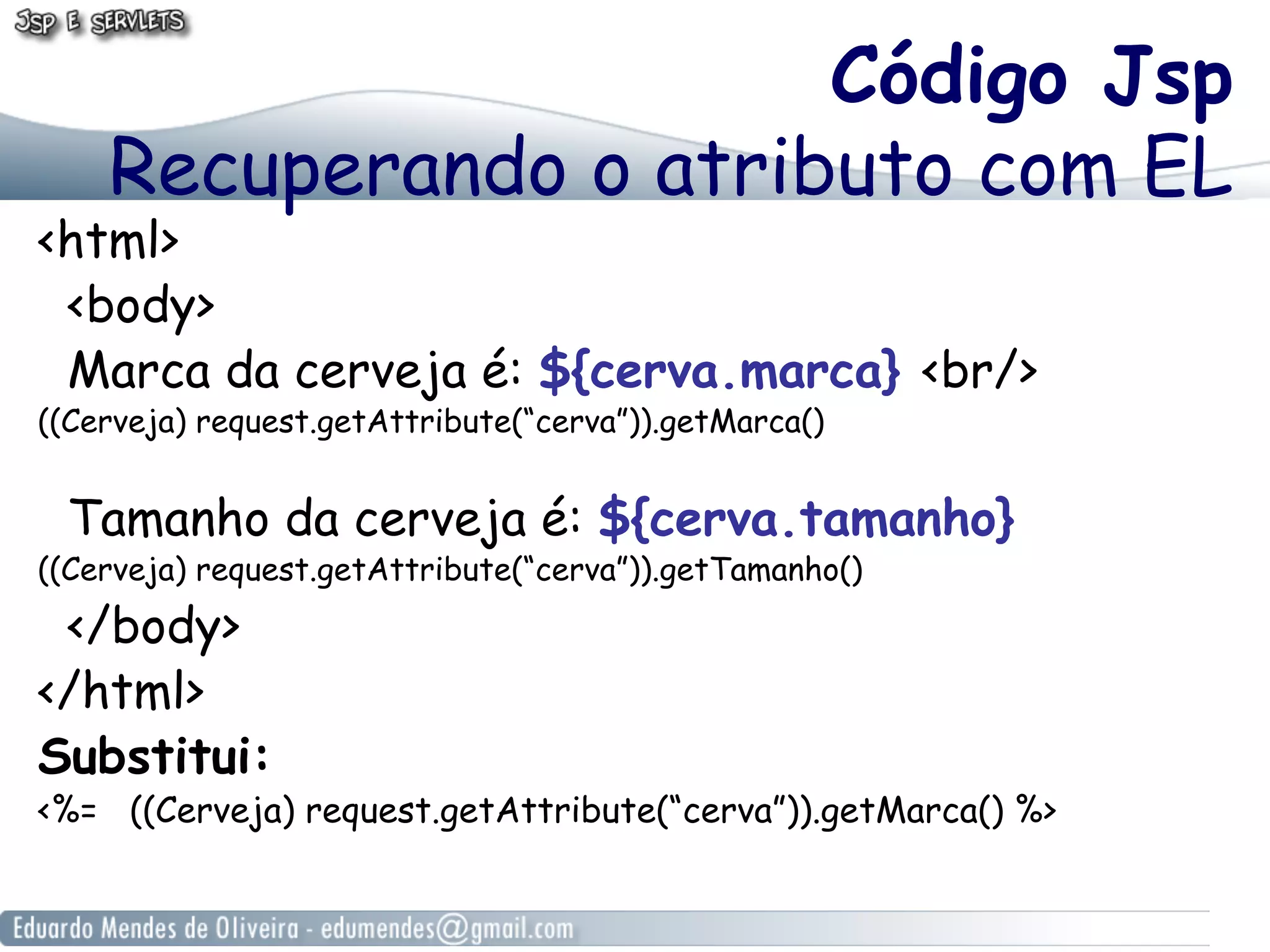 Código Jsp
Recuperando o atributo com EL

<html>
<body>
Marca da cerveja é: ${cerva.marca} <br/>
((Cerveja) request.getAttribute(“cerva”)).getMarca()

Tamanho da cerveja é: ${cerva.tamanho}

((Cerveja) request.getAttribute(“cerva”)).getTamanho()

</body>
</html>
Substitui:

<%= ((Cerveja) request.getAttribute(“cerva”)).getMarca() %>

 