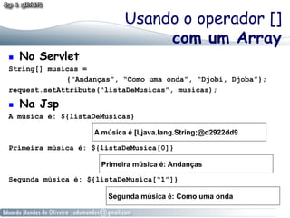 ! 

No Servlet

Usando o operador []
com um Array

String[] musicas =
{“Andanças”, “Como uma onda”, “Djobi, Djoba”};
request.setAttribute(“listaDeMusicas”, musicas);
! 

Na Jsp

A música é: ${listaDeMusicas}
A música é [Ljava.lang.String;@d2922dd9
Primeira música é: ${listaDeMusica[0]}
Primeira música é: Andanças
Segunda música é: ${listaDeMusica[“1”]}
Segunda música é: Como uma onda

 
