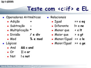 Teste com <c:if> e EL
! 

! 

Operadores Aritméticos
!  Adição
+
!  Subtração
!  Multiplicação *
!  Divisão
/ e div
!  Mod
% e mod
Lógicos
!  And
&& e and
!  Or
|| e or
!  Not
! e not

! 

Relacionais
!  Igual
!  Diferente
!  Menor que
!  Maior que
!  Menor/Igual
!  Maior/Igual

== e eq
!= e ne
< e lt
> e gt
<= e le
>= e ge

 