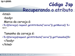 Código Jsp
Recuperando o atributo

<html>
<body>
Marca da cerveja é:

<%=((Cerveja) request.getAttribute(“cerva”)).getMarca() %>
<br/>

Tamanho da cerveja é:

<%=((Cerveja)request.getAttribute(“cerva”)).getTamanho()%>

</body>
</html>

 