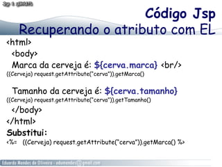 Código Jsp
Recuperando o atributo com EL

<html>
<body>
Marca da cerveja é: ${cerva.marca} <br/>
((Cerveja) request.getAttribute(“cerva”)).getMarca()

Tamanho da cerveja é: ${cerva.tamanho}

((Cerveja) request.getAttribute(“cerva”)).getTamanho()

</body>
</html>
Substitui:

<%= ((Cerveja) request.getAttribute(“cerva”)).getMarca() %>

 