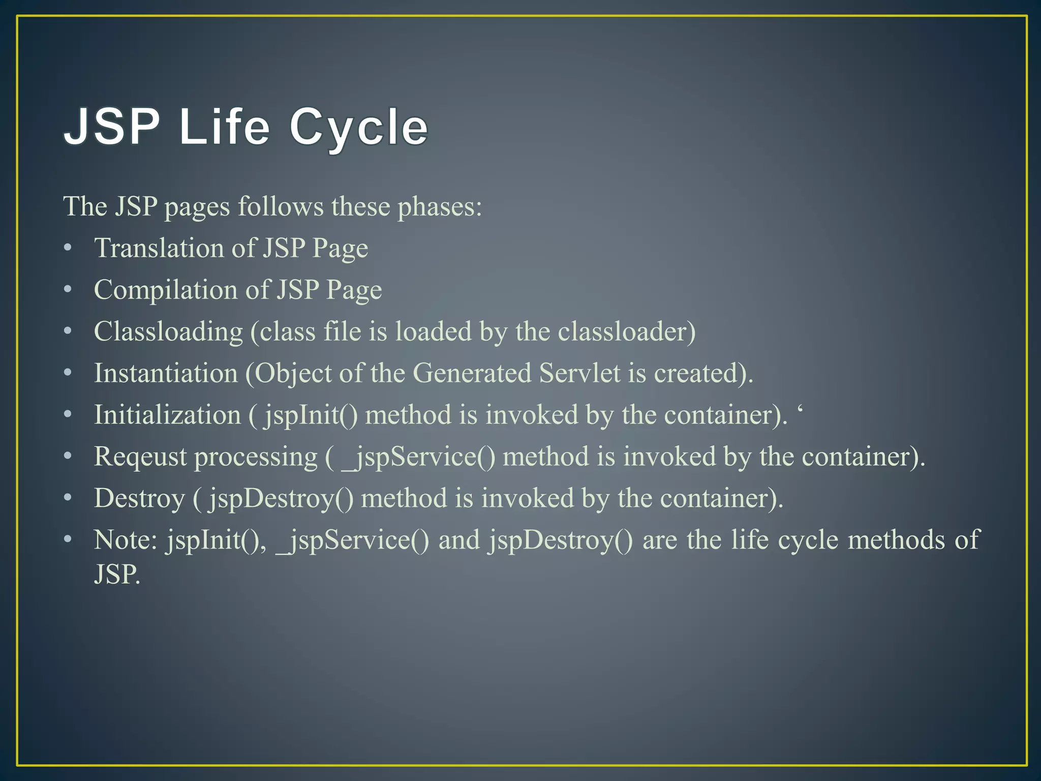 The JSP pages follows these phases:
• Translation of JSP Page
• Compilation of JSP Page
• Classloading (class file is loaded by the classloader)
• Instantiation (Object of the Generated Servlet is created).
• Initialization ( jspInit() method is invoked by the container). ‘
• Reqeust processing ( _jspService() method is invoked by the container).
• Destroy ( jspDestroy() method is invoked by the container).
• Note: jspInit(), _jspService() and jspDestroy() are the life cycle methods of
JSP.
 