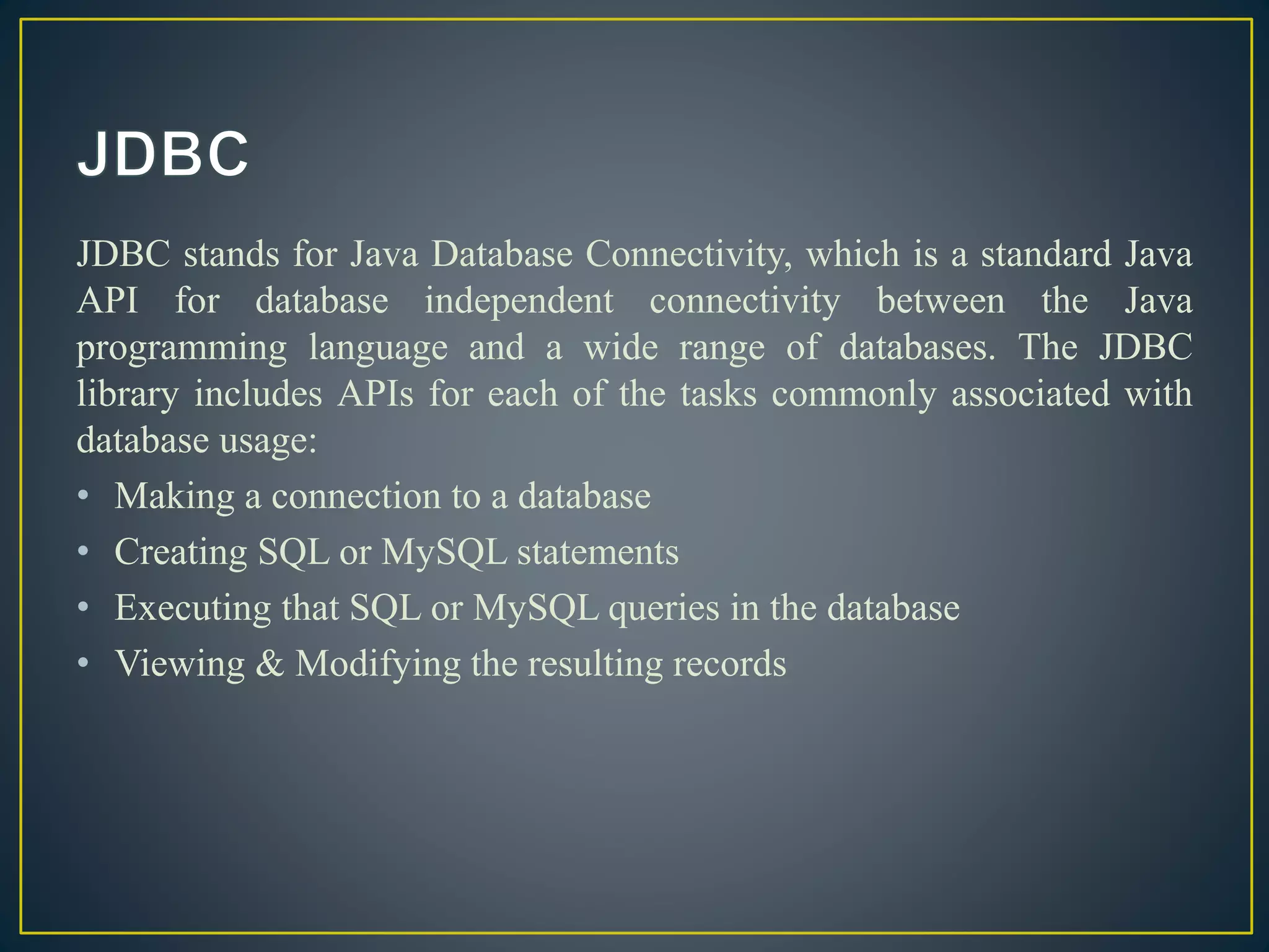 JDBC stands for Java Database Connectivity, which is a standard Java
API for database independent connectivity between the Java
programming language and a wide range of databases. The JDBC
library includes APIs for each of the tasks commonly associated with
database usage:
• Making a connection to a database
• Creating SQL or MySQL statements
• Executing that SQL or MySQL queries in the database
• Viewing & Modifying the resulting records
 