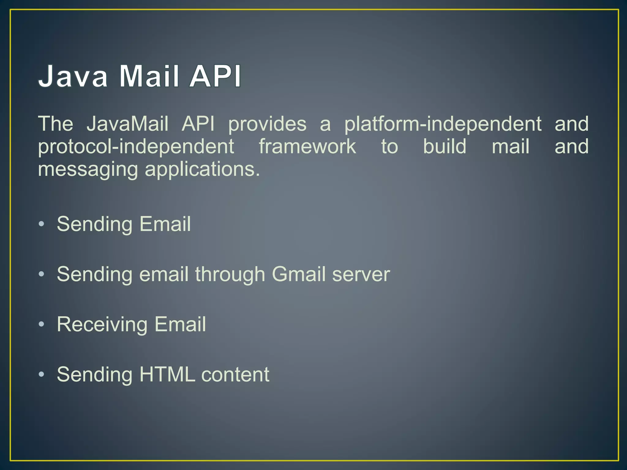 The JavaMail API provides a platform-independent and
protocol-independent framework to build mail and
messaging applications.
• Sending Email
• Sending email through Gmail server
• Receiving Email
• Sending HTML content
 