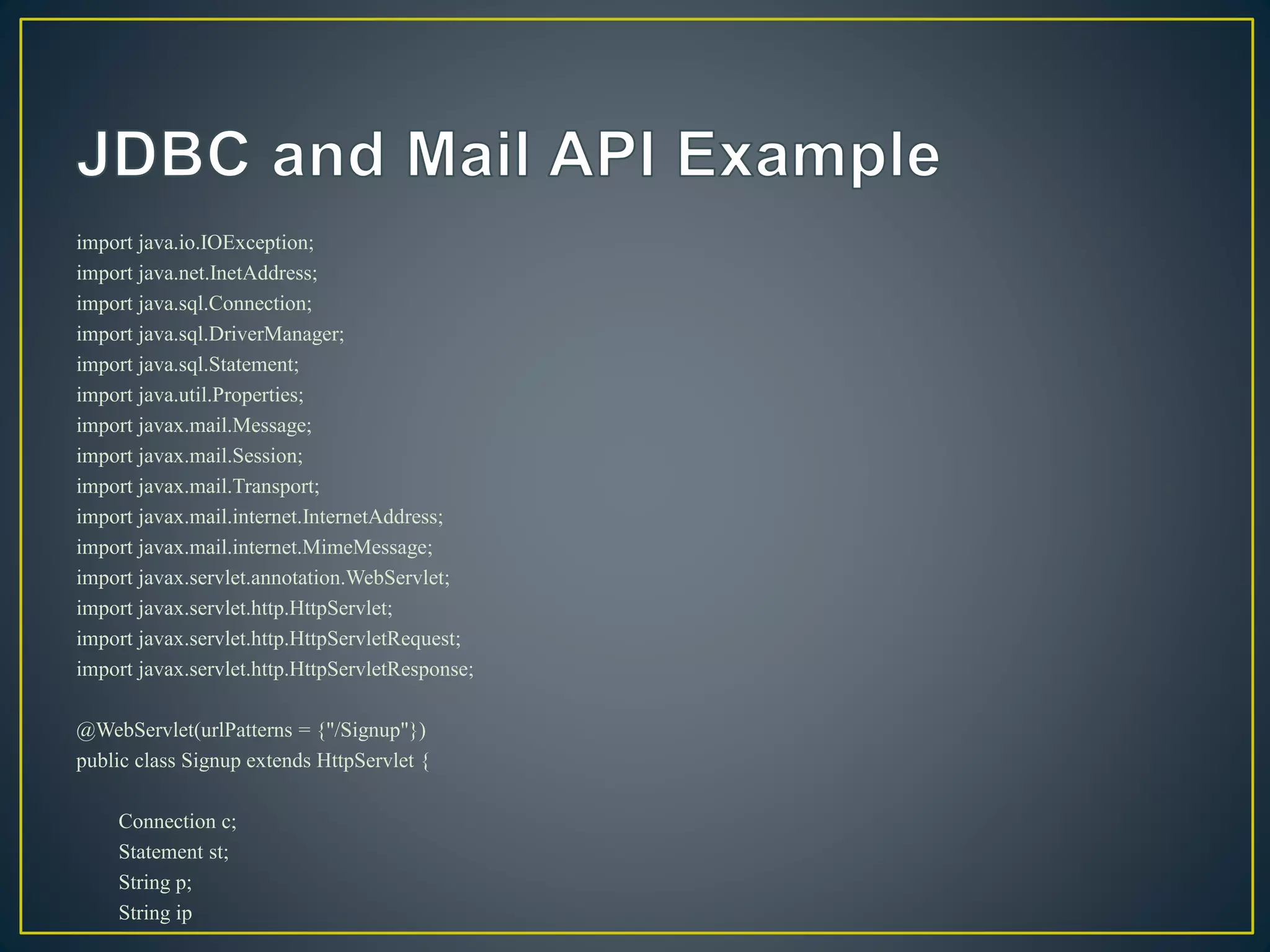 import java.io.IOException;
import java.net.InetAddress;
import java.sql.Connection;
import java.sql.DriverManager;
import java.sql.Statement;
import java.util.Properties;
import javax.mail.Message;
import javax.mail.Session;
import javax.mail.Transport;
import javax.mail.internet.InternetAddress;
import javax.mail.internet.MimeMessage;
import javax.servlet.annotation.WebServlet;
import javax.servlet.http.HttpServlet;
import javax.servlet.http.HttpServletRequest;
import javax.servlet.http.HttpServletResponse;
@WebServlet(urlPatterns = {"/Signup"})
public class Signup extends HttpServlet {
Connection c;
Statement st;
String p;
String ip
 