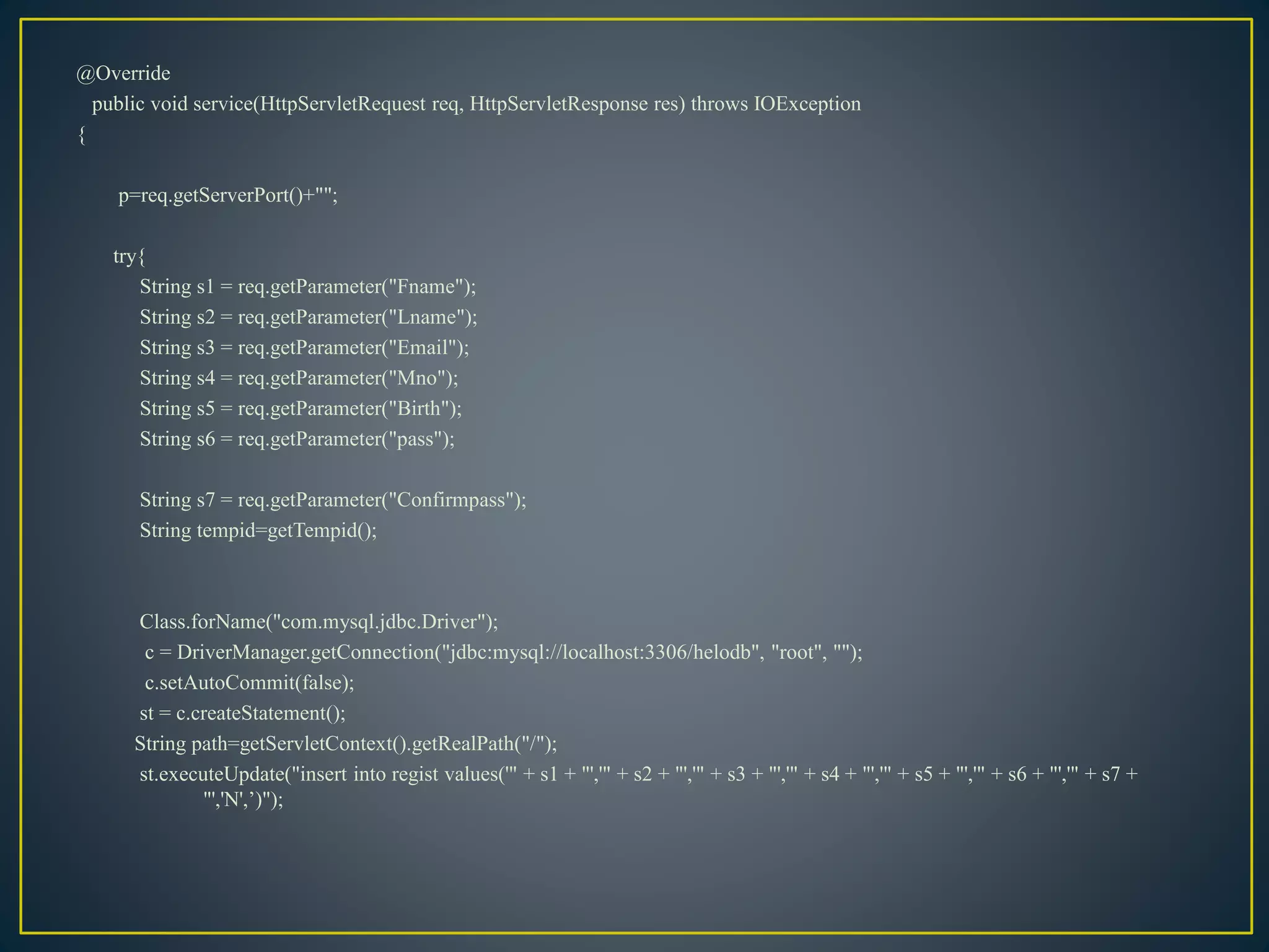 @Override
public void service(HttpServletRequest req, HttpServletResponse res) throws IOException
{
p=req.getServerPort()+"";
try{
String s1 = req.getParameter("Fname");
String s2 = req.getParameter("Lname");
String s3 = req.getParameter("Email");
String s4 = req.getParameter("Mno");
String s5 = req.getParameter("Birth");
String s6 = req.getParameter("pass");
String s7 = req.getParameter("Confirmpass");
String tempid=getTempid();
Class.forName("com.mysql.jdbc.Driver");
c = DriverManager.getConnection("jdbc:mysql://localhost:3306/helodb", "root", "");
c.setAutoCommit(false);
st = c.createStatement();
String path=getServletContext().getRealPath("/");
st.executeUpdate("insert into regist values('" + s1 + "','" + s2 + "','" + s3 + "','" + s4 + "','" + s5 + "','" + s6 + "','" + s7 +
"','N',’)");
 