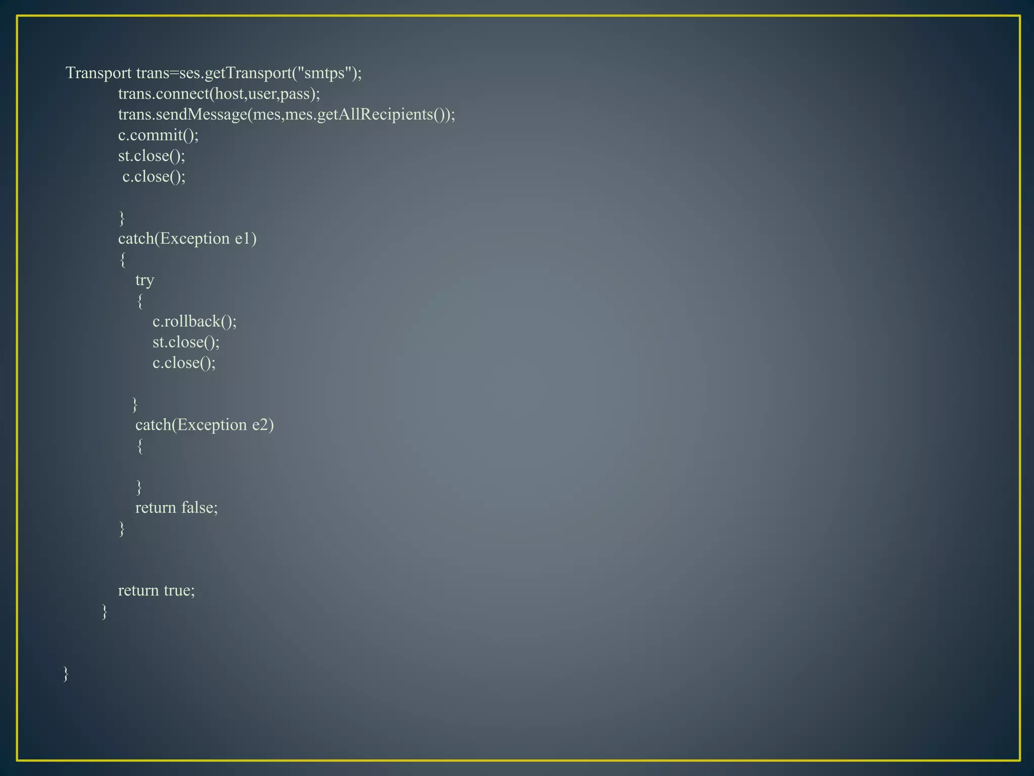 Transport trans=ses.getTransport("smtps");
trans.connect(host,user,pass);
trans.sendMessage(mes,mes.getAllRecipients());
c.commit();
st.close();
c.close();
}
catch(Exception e1)
{
try
{
c.rollback();
st.close();
c.close();
}
catch(Exception e2)
{
}
return false;
}
return true;
}
}
 