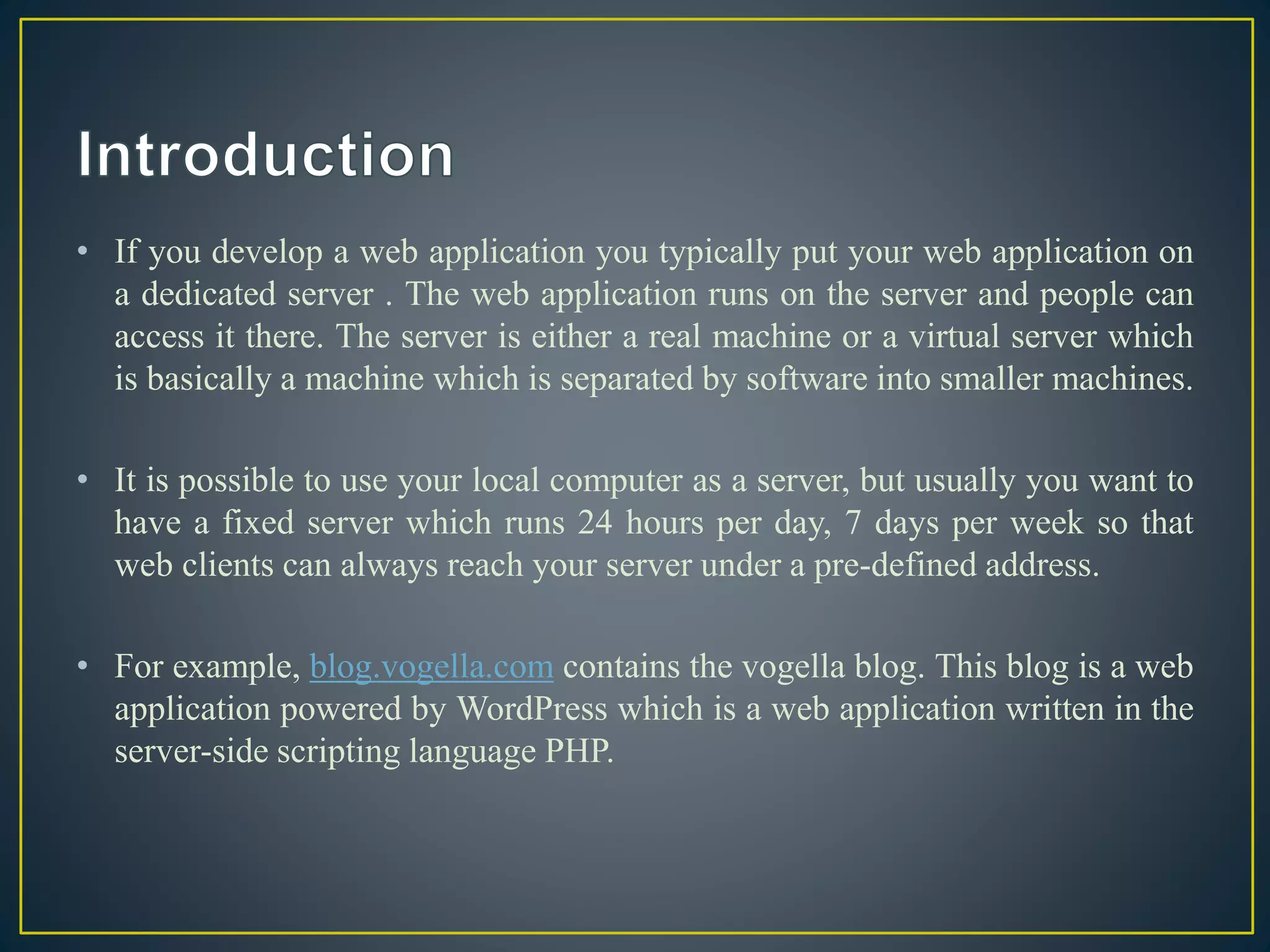 • If you develop a web application you typically put your web application on
a dedicated server . The web application runs on the server and people can
access it there. The server is either a real machine or a virtual server which
is basically a machine which is separated by software into smaller machines.
• It is possible to use your local computer as a server, but usually you want to
have a fixed server which runs 24 hours per day, 7 days per week so that
web clients can always reach your server under a pre-defined address.
• For example, blog.vogella.com contains the vogella blog. This blog is a web
application powered by WordPress which is a web application written in the
server-side scripting language PHP.
 