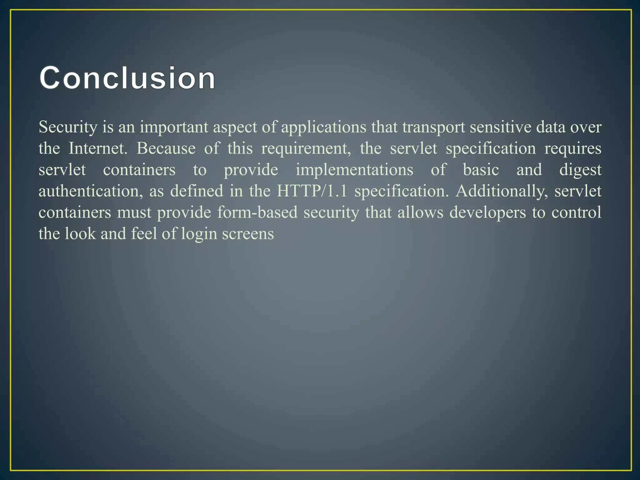 Security is an important aspect of applications that transport sensitive data over
the Internet. Because of this requirement, the servlet specification requires
servlet containers to provide implementations of basic and digest
authentication, as defined in the HTTP/1.1 specification. Additionally, servlet
containers must provide form-based security that allows developers to control
the look and feel of login screens
 