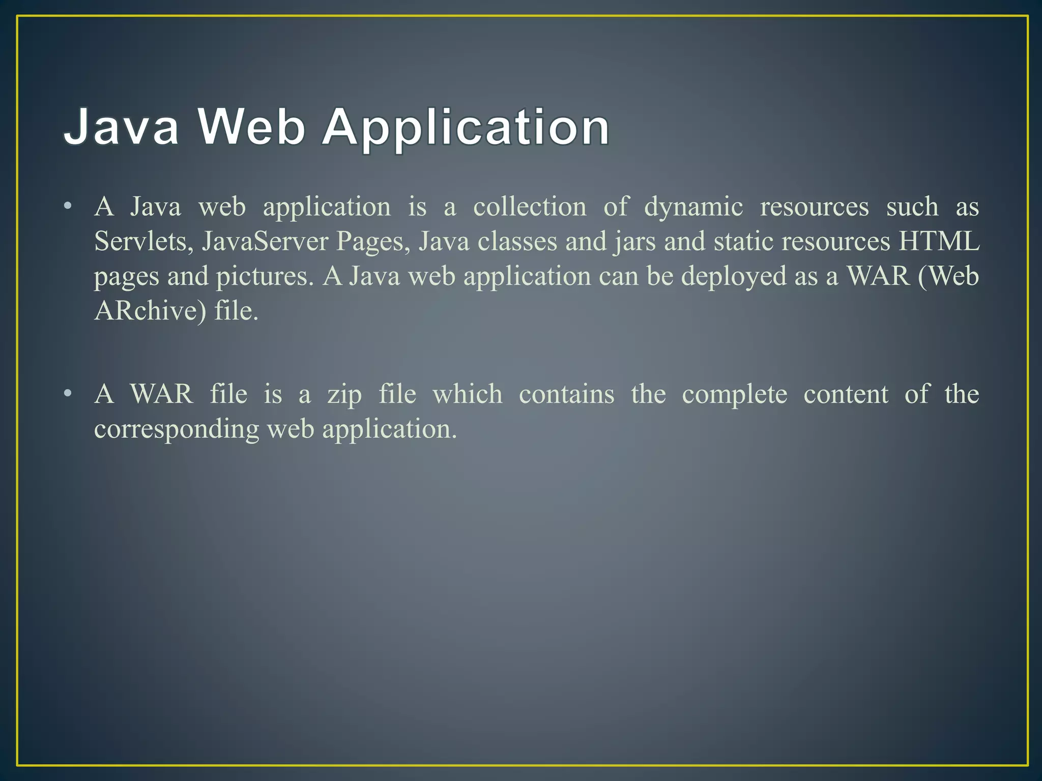 • A Java web application is a collection of dynamic resources such as
Servlets, JavaServer Pages, Java classes and jars and static resources HTML
pages and pictures. A Java web application can be deployed as a WAR (Web
ARchive) file.
• A WAR file is a zip file which contains the complete content of the
corresponding web application.
 