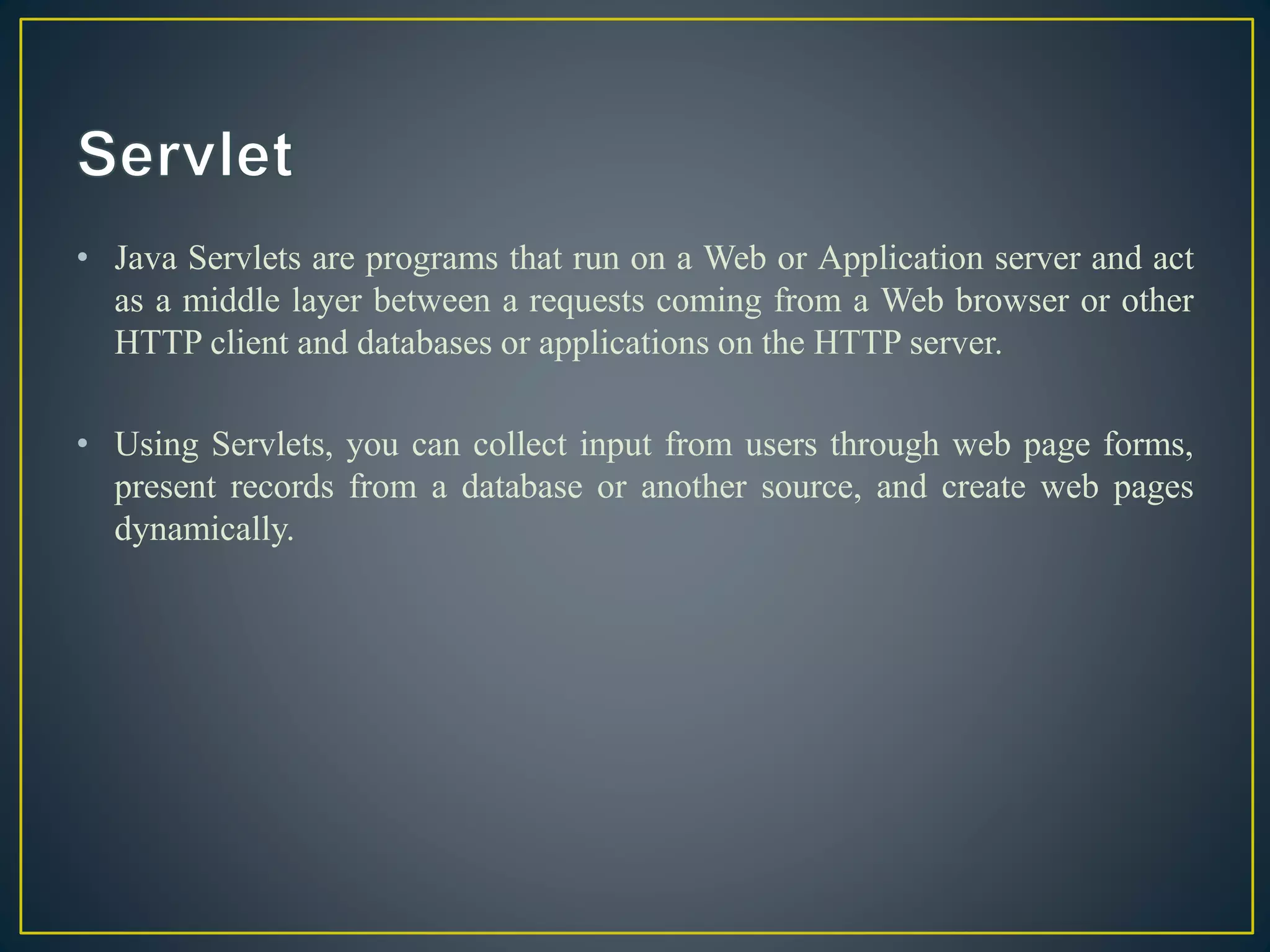 • Java Servlets are programs that run on a Web or Application server and act
as a middle layer between a requests coming from a Web browser or other
HTTP client and databases or applications on the HTTP server.
• Using Servlets, you can collect input from users through web page forms,
present records from a database or another source, and create web pages
dynamically.
 