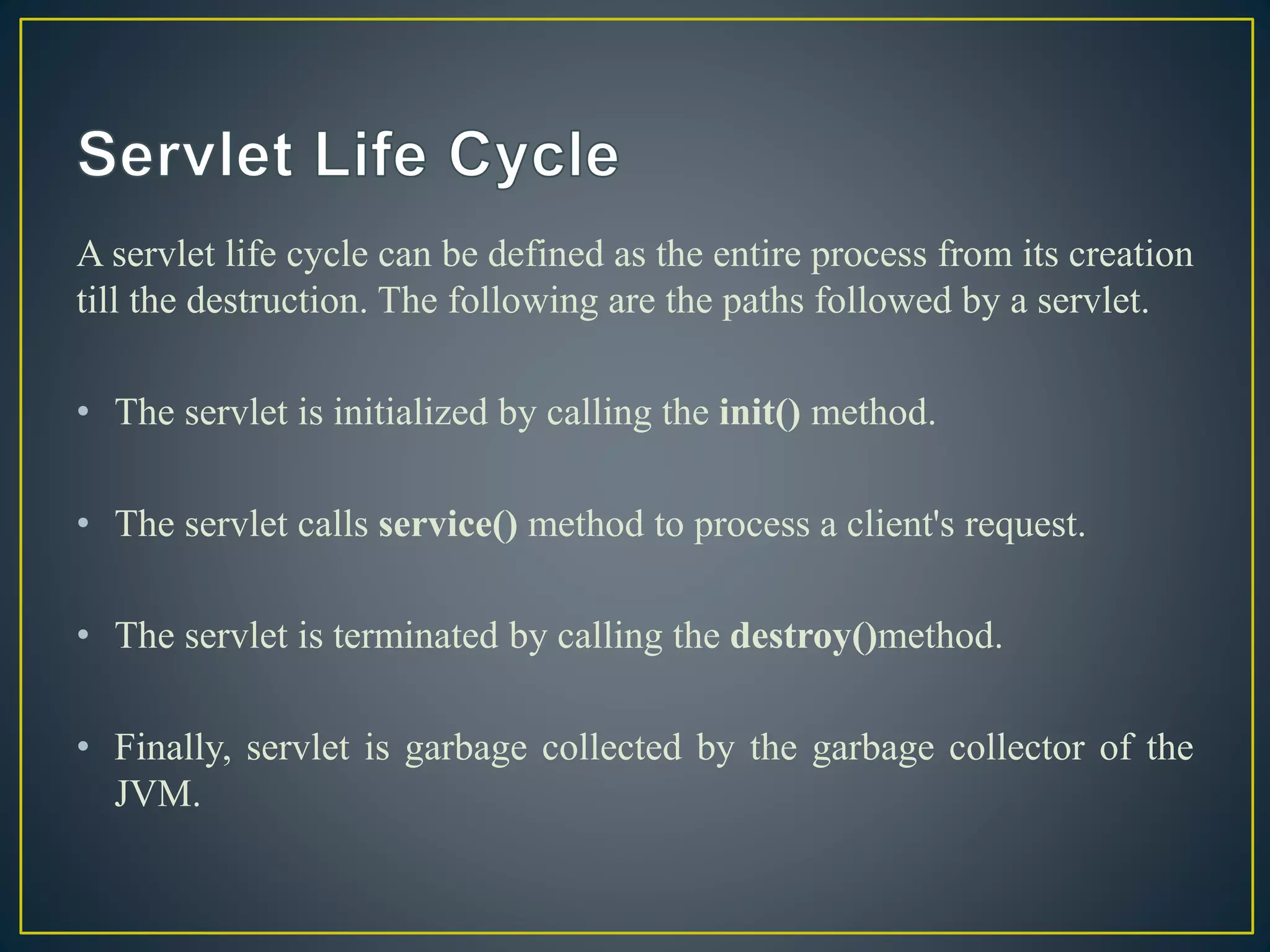 A servlet life cycle can be defined as the entire process from its creation
till the destruction. The following are the paths followed by a servlet.
• The servlet is initialized by calling the init() method.
• The servlet calls service() method to process a client's request.
• The servlet is terminated by calling the destroy()method.
• Finally, servlet is garbage collected by the garbage collector of the
JVM.
 