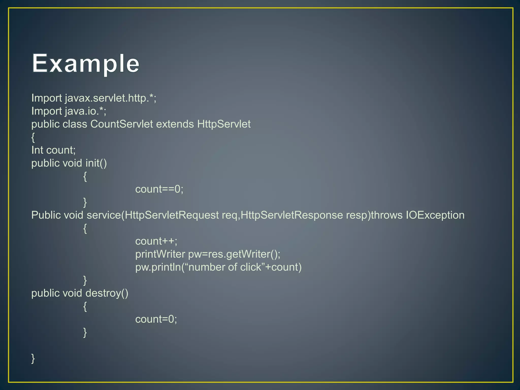 Import javax.servlet.http.*;
Import java.io.*;
public class CountServlet extends HttpServlet
{
Int count;
public void init()
{
count==0;
}
Public void service(HttpServletRequest req,HttpServletResponse resp)throws IOException
{
count++;
printWriter pw=res.getWriter();
pw.println(“number of click”+count)
}
public void destroy()
{
count=0;
}
}
 